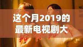 本月热播电视剧大盘点,深度评测与介绍,带你领略2019最新电视剧的魅力