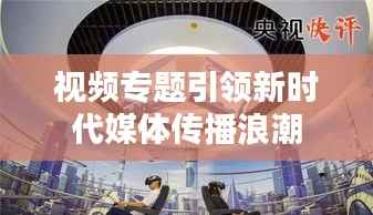 视频专题引领新时代媒体传播浪潮