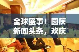 全球盛事!圆庆新闻头条,欢庆活动盛况空前回顾