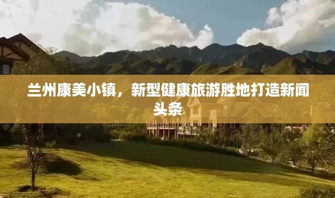 兰州康美小镇，新型健康旅游胜地打造新闻头条
