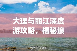 大理与丽江深度游攻略，揭秘浪漫之旅的秘密