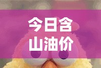 今日含山油价最新动态，油价消息表更新速递