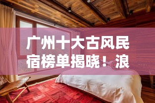 广州十大古风民宿榜单揭晓！浪漫住宿体验，感受千年文化韵味